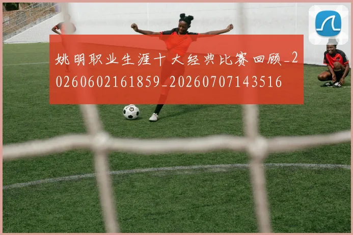 姚明职业生涯十大经典比赛回顾_20260602161859_20260707143516