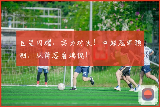 巨星闪耀,实力对决!中超冠军预测,从阵容看端倪!