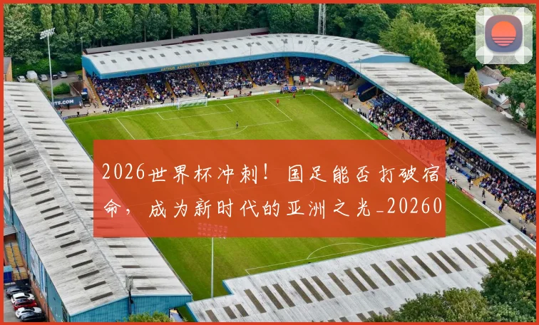 2026世界杯冲刺!国足能否打破宿命,成为新时代的亚洲之光_20260702033231
