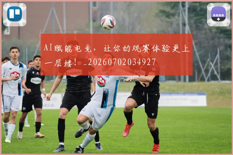 AI赋能电竞，让你的观赛体验更上一层楼！_20260702034927