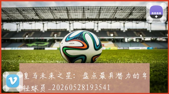 皇马未来之星:盘点最具潜力的年轻球员_20260528193541