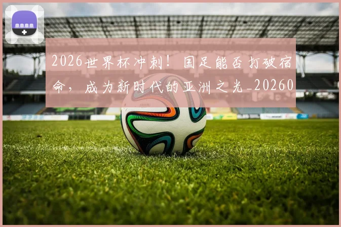 2026世界杯冲刺！国足能否打破宿命，成为新时代的亚洲之光_20260702033231