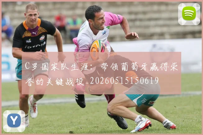 C罗国家队生涯：带领葡萄牙赢得荣誉的关键战役_20260515150619
