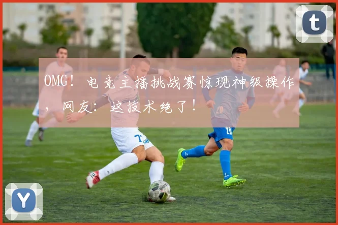 OMG！电竞主播挑战赛惊现神级操作，网友：这技术绝了！