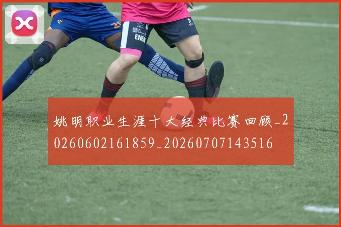 姚明职业生涯十大经典比赛回顾_20260602161859_20260707143516