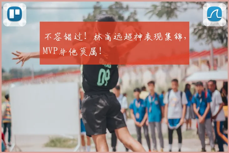 不容错过！林高远超神表现集锦，MVP非他莫属！