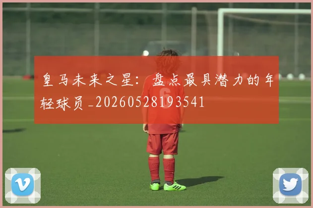 皇马未来之星：盘点最具潜力的年轻球员_20260528193541