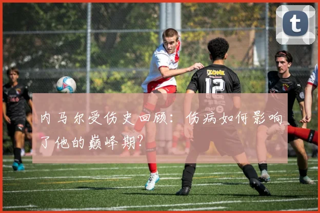 内马尔受伤史回顾：伤病如何影响了他的巅峰期？
