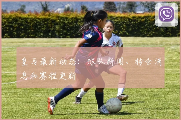 皇马最新动态：球队新闻、转会消息和赛程更新