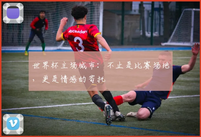 世界杯主场城市:不止是比赛场地,更是情感的寄托