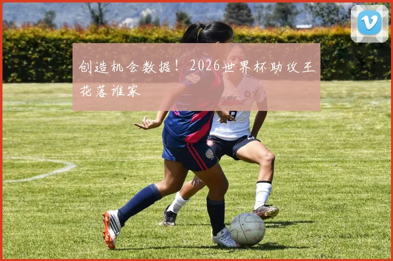 创造机会数据！2026世界杯助攻王花落谁家