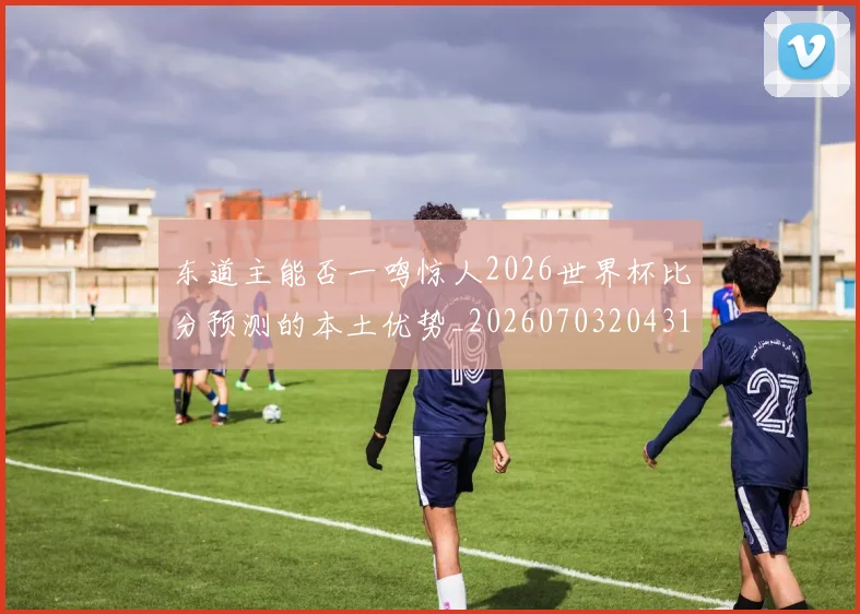 东道主能否一鸣惊人2026世界杯比分预测的本土优势_20260703204311