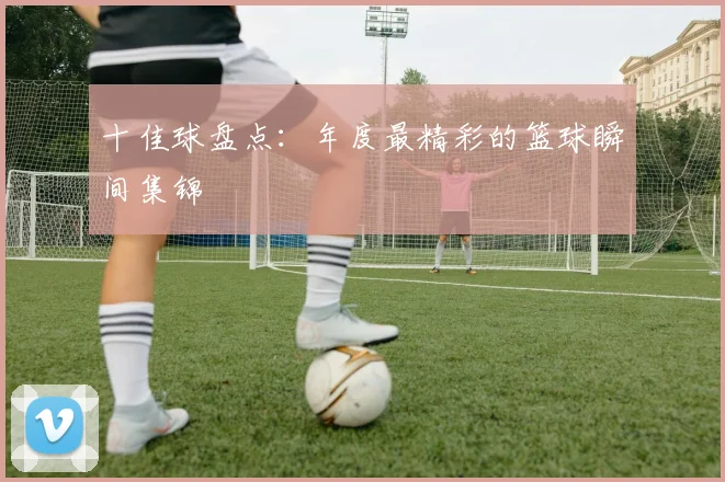 十佳球盘点:年度最精彩的篮球瞬间集锦