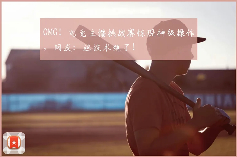 OMG！电竞主播挑战赛惊现神级操作，网友：这技术绝了！