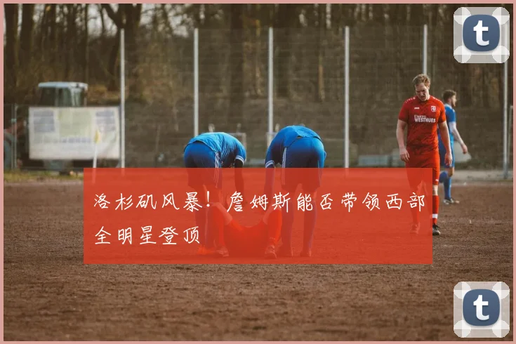洛杉矶风暴！詹姆斯能否带领西部全明星登顶