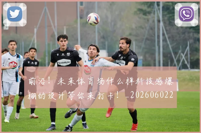 前沿!未来体育场什么样科技感爆棚的设计等你来打卡!_20260602212616_20260704174016