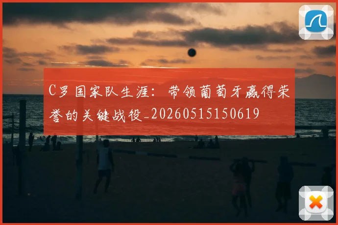 C罗国家队生涯：带领葡萄牙赢得荣誉的关键战役_20260515150619