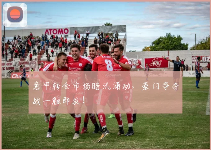 意甲转会市场暗流涌动，豪门争夺战一触即发！