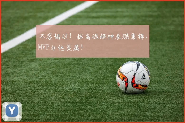 不容错过！林高远超神表现集锦，MVP非他莫属！