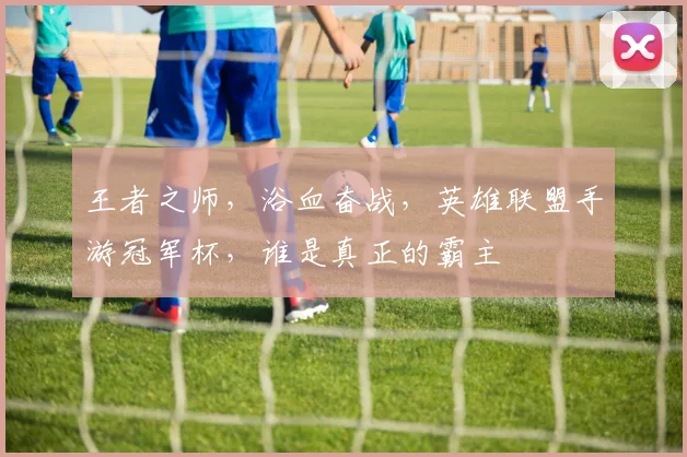 王者之师,浴血奋战,英雄联盟手游冠军杯,谁是真正的霸主