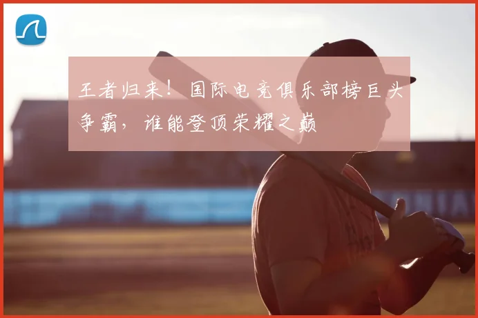 王者归来!国际电竞俱乐部榜巨头争霸,谁能登顶荣耀之巅